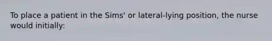 To place a patient in the Sims' or lateral-lying position, the nurse would initially: