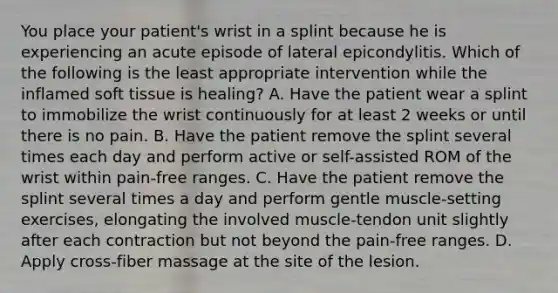 You place your patient's wrist in a splint because he is experiencing an acute episode of lateral epicondylitis. Which of the following is the least appropriate intervention while the inflamed soft tissue is healing? A. Have the patient wear a splint to immobilize the wrist continuously for at least 2 weeks or until there is no pain. B. Have the patient remove the splint several times each day and perform active or self-assisted ROM of the wrist within pain-free ranges. C. Have the patient remove the splint several times a day and perform gentle muscle-setting exercises, elongating the involved muscle-tendon unit slightly after each contraction but not beyond the pain-free ranges. D. Apply cross-fiber massage at the site of the lesion.