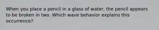 When you place a pencil in a glass of water, the pencil appears to be broken in two. Which wave behavior explains this occurrence?