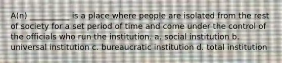 A(n) __________ is a place where people are isolated from the rest of society for a set period of time and come under the control of the officials who run the institution. a. social institution b. universal institution c. bureaucratic institution d. total institution