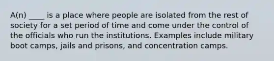 A(n) ____ is a place where people are isolated from the rest of society for a set period of time and come under the control of the officials who run the institutions. Examples include military boot camps, jails and prisons, and concentration camps.