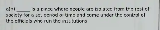 a(n) ______ is a place where people are isolated from the rest of society for a set period of time and come under the control of the officials who run the institutions