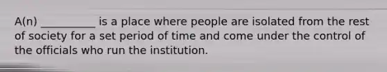 A(n) __________ is a place where people are isolated from the rest of society for a set period of time and come under the control of the officials who run the institution.