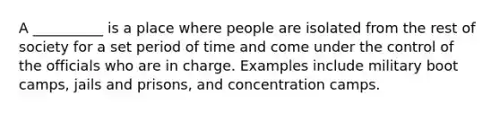 A __________ is a place where people are isolated from the rest of society for a set period of time and come under the control of the officials who are in charge. Examples include military boot camps, jails and prisons, and concentration camps.