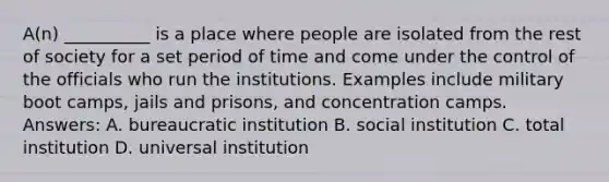 A(n) __________ is a place where people are isolated from the rest of society for a set period of time and come under the control of the officials who run the institutions. Examples include military boot camps, jails and prisons, and concentration camps. Answers: A. bureaucratic institution B. social institution C. total institution D. universal institution