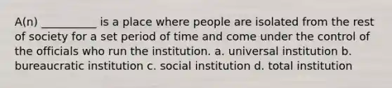 A(n) __________ is a place where people are isolated from the rest of society for a set period of time and come under the control of the officials who run the institution. a. universal institution b. bureaucratic institution c. social institution d. total institution