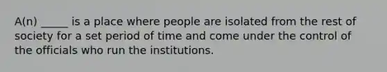 A(n) _____ is a place where people are isolated from the rest of society for a set period of time and come under the control of the officials who run the institutions.