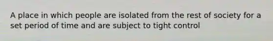 A place in which people are isolated from the rest of society for a set period of time and are subject to tight control