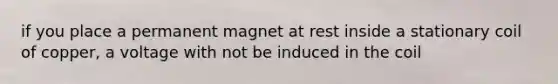 if you place a permanent magnet at rest inside a stationary coil of copper, a voltage with not be induced in the coil