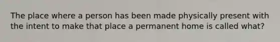 The place where a person has been made physically present with the intent to make that place a permanent home is called what?