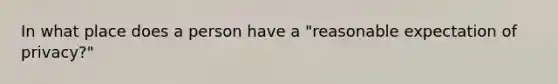 In what place does a person have a "reasonable expectation of privacy?"