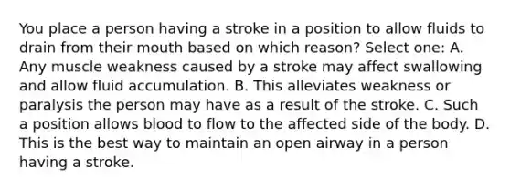 You place a person having a stroke in a position to allow fluids to drain from their mouth based on which reason? Select one: A. Any muscle weakness caused by a stroke may affect swallowing and allow fluid accumulation. B. This alleviates weakness or paralysis the person may have as a result of the stroke. C. Such a position allows blood to flow to the affected side of the body. D. This is the best way to maintain an open airway in a person having a stroke.