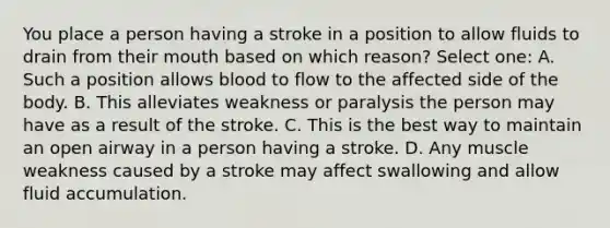 You place a person having a stroke in a position to allow fluids to drain from their mouth based on which reason? Select one: A. Such a position allows blood to flow to the affected side of the body. B. This alleviates weakness or paralysis the person may have as a result of the stroke. C. This is the best way to maintain an open airway in a person having a stroke. D. Any muscle weakness caused by a stroke may affect swallowing and allow fluid accumulation.