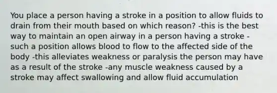 You place a person having a stroke in a position to allow fluids to drain from their mouth based on which reason? -this is the best way to maintain an open airway in a person having a stroke -such a position allows blood to flow to the affected side of the body -this alleviates weakness or paralysis the person may have as a result of the stroke -any muscle weakness caused by a stroke may affect swallowing and allow fluid accumulation