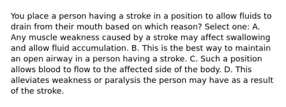 You place a person having a stroke in a position to allow fluids to drain from their mouth based on which reason? Select one: A. Any muscle weakness caused by a stroke may affect swallowing and allow fluid accumulation. B. This is the best way to maintain an open airway in a person having a stroke. C. Such a position allows blood to flow to the affected side of the body. D. This alleviates weakness or paralysis the person may have as a result of the stroke.