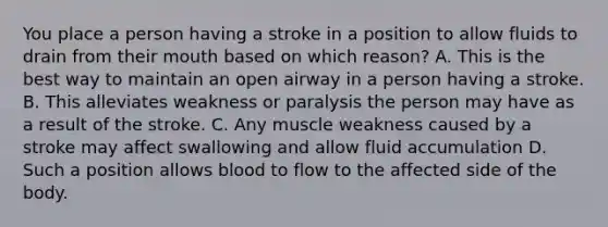 You place a person having a stroke in a position to allow fluids to drain from their mouth based on which reason? A. This is the best way to maintain an open airway in a person having a stroke. B. This alleviates weakness or paralysis the person may have as a result of the stroke. C. Any muscle weakness caused by a stroke may affect swallowing and allow fluid accumulation D. Such a position allows blood to flow to the affected side of the body.