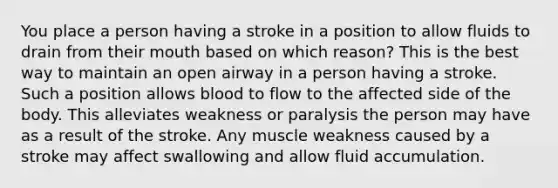 You place a person having a stroke in a position to allow fluids to drain from their mouth based on which reason? This is the best way to maintain an open airway in a person having a stroke. Such a position allows blood to flow to the affected side of the body. This alleviates weakness or paralysis the person may have as a result of the stroke. Any muscle weakness caused by a stroke may affect swallowing and allow fluid accumulation.