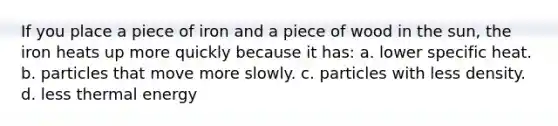 If you place a piece of iron and a piece of wood in the sun, the iron heats up more quickly because it has: a. lower specific heat. b. particles that move more slowly. c. particles with less density. d. less thermal energy