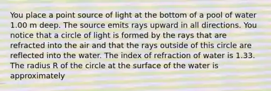 You place a point source of light at the bottom of a pool of water 1.00 m deep. The source emits rays upward in all directions. You notice that a circle of light is formed by the rays that are refracted into the air and that the rays outside of this circle are reflected into the water. The index of refraction of water is 1.33. The radius R of the circle at the surface of the water is approximately