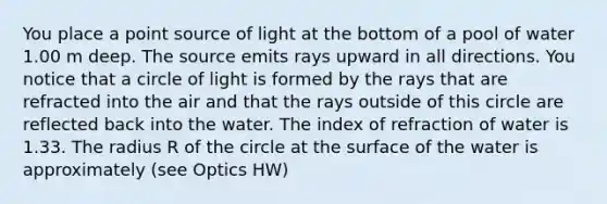 You place a point source of light at the bottom of a pool of water 1.00 m deep. The source emits rays upward in all directions. You notice that a circle of light is formed by the rays that are refracted into the air and that the rays outside of this circle are reflected back into the water. The index of refraction of water is 1.33. The radius R of the circle at the surface of the water is approximately (see Optics HW)