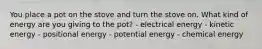 You place a pot on the stove and turn the stove on. What kind of energy are you giving to the pot? - electrical energy - kinetic energy - positional energy - potential energy - chemical energy