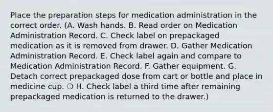 Place the preparation steps for medication administration in the correct order. (A. Wash hands. B. Read order on Medication Administration Record. C. Check label on prepackaged medication as it is removed from drawer. D. Gather Medication Administration Record. E. Check label again and compare to Medication Administration Record. F. Gather equipment. G. Detach correct prepackaged dose from cart or bottle and place in medicine cup. ❍ H. Check label a third time after remaining prepackaged medication is returned to the drawer.)