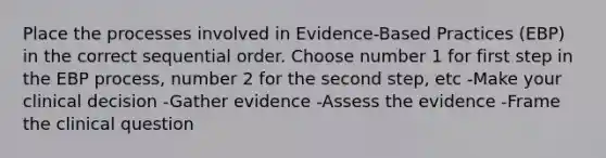 Place the processes involved in Evidence-Based Practices (EBP) in the correct sequential order. Choose number 1 for first step in the EBP process, number 2 for the second step, etc -Make your clinical decision -Gather evidence -Assess the evidence -Frame the clinical question