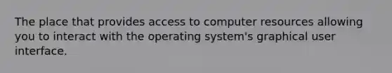 The place that provides access to computer resources allowing you to interact with the operating system's graphical user interface.