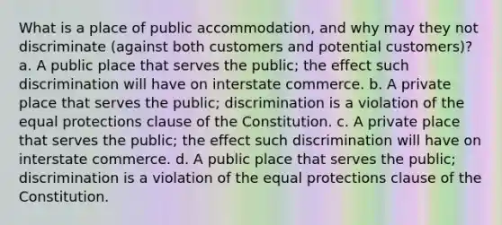 What is a place of public accommodation, and why may they not discriminate (against both customers and potential customers)? a. A public place that serves the public; the effect such discrimination will have on interstate commerce. b. A private place that serves the public; discrimination is a violation of the equal protections clause of the Constitution. c. A private place that serves the public; the effect such discrimination will have on interstate commerce. d. A public place that serves the public; discrimination is a violation of the equal protections clause of the Constitution.