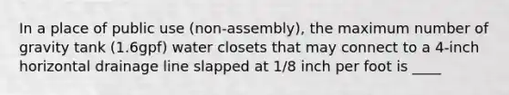 In a place of public use (non-assembly), the maximum number of gravity tank (1.6gpf) water closets that may connect to a 4-inch horizontal drainage line slapped at 1/8 inch per foot is ____