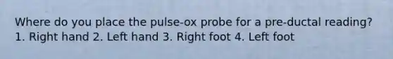 Where do you place the pulse-ox probe for a pre-ductal reading? 1. Right hand 2. Left hand 3. Right foot 4. Left foot