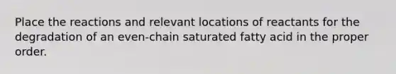 Place the reactions and relevant locations of reactants for the degradation of an even‑chain saturated fatty acid in the proper order.