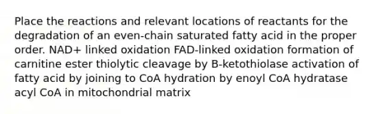 Place the reactions and relevant locations of reactants for the degradation of an even‑chain saturated fatty acid in the proper order. NAD+ linked oxidation FAD-linked oxidation formation of carnitine ester thiolytic cleavage by B-ketothiolase activation of fatty acid by joining to CoA hydration by enoyl CoA hydratase acyl CoA in mitochondrial matrix