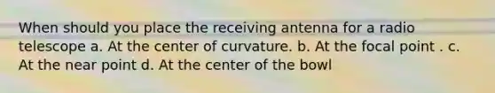 When should you place the receiving antenna for a radio telescope a. At the center of curvature. b. At the focal point . c. At the near point d. At the center of the bowl