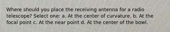 Where should you place the receiving antenna for a radio telescope? Select one: a. At the center of curvature. b. At the focal point c. At the near point d. At the center of the bowl.
