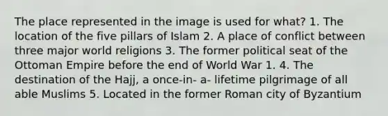 The place represented in the image is used for what? 1. The location of the five pillars of Islam 2. A place of conflict between three major world religions 3. The former political seat of the Ottoman Empire before the end of World War 1. 4. The destination of the Hajj, a once-in- a- lifetime pilgrimage of all able Muslims 5. Located in the former Roman city of Byzantium