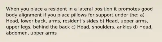 When you place a resident in a lateral position it promotes good body alignment if you place pillows for support under the: a) Head, lower back, arms, resident's sides b) Head, upper arms, upper legs, behind the back c) Head, shoulders, ankles d) Head, abdomen, upper arms