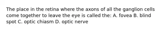 The place in the retina where the axons of all the ganglion cells come together to leave the eye is called the: A. fovea B. blind spot C. optic chiasm D. optic nerve