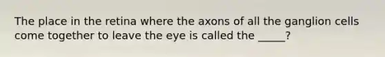 The place in the retina where the axons of all the ganglion cells come together to leave the eye is called the _____?