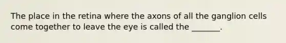 The place in the retina where the axons of all the ganglion cells come together to leave the eye is called the _______.