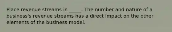 Place revenue streams in _____. The number and nature of a business's revenue streams has a direct impact on the other elements of the business model.