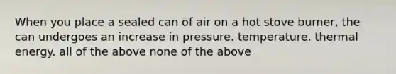 When you place a sealed can of air on a hot stove burner, the can undergoes an increase in pressure. temperature. thermal energy. all of the above none of the above