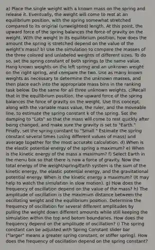 a) Place the single weight with a known mass on the spring and release it. Eventually, the weight will come to rest at an equilibrium position, with the spring somewhat stretched compared to its original (unweighted) length. At this point, the upward force of the spring balances the force of gravity on the weight. With the weight in its equilibrium position, how does the amount the spring is stretched depend on the value of the weight's mass? b) Use the simulation to compare the masses of the three colored and unlabeled weights of different sizes. To do so, set the spring constant of both springs to the same value. Hang known weights on the left spring and an unknown weight on the right spring, and compare the two. Use as many known weights as necessary to determine the unknown masses, and then place each into the appropriate mass bins in the ranking task below. Do the same for all three unknown weights. c)Recall that in the equilibrium position, the upward force of the spring balances the force of gravity on the weight. Use this concept, along with the variable mass value, the ruler, and the moveable line, to estimate the spring constant k of the spring. Set the damping to "Lots" so that the mass will come to rest quickly after being changed, and make sure the gravity is set to "Earth." Finally, set the spring constant to "Small." Estimate the spring constant several times (using different values of mass) and average together for the most accurate calculation. d) When is the elastic potential energy of the spring a maximum? e) When is the kinetic energy of the mass a maximum? f) Select Earth in the menu box so that there is now a force of gravity. Now the total energy of the weight/spring/Earth system is the sum of the kinetic energy, the elastic potential energy, and the gravitational potential energy. When is the kinetic energy a maximum? (It may help to watch the simulation in slow motion). g) How does the frequency of oscillation depend on the value of the mass? h) The amplitude of oscillation is the maximum distance between the oscillating weight and the equilibrium position. Determine the frequency of oscillation for several different amplitudes by pulling the weight down different amounts while still keeping the simulation within the top and botom boundaries. How does the frequency depend on the amplitude of oscillation? i) The spring constant can be adjusted with Spring Constant slider bar ("larger" means a greater spring constant, or stiffer spring). How does the frequency of oscillation depend on the spring constant?