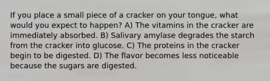 If you place a small piece of a cracker on your tongue, what would you expect to happen? A) The vitamins in the cracker are immediately absorbed. B) Salivary amylase degrades the starch from the cracker into glucose. C) The proteins in the cracker begin to be digested. D) The flavor becomes less noticeable because the sugars are digested.