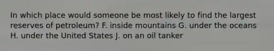 In which place would someone be most likely to find the largest reserves of petroleum? F. inside mountains G. under the oceans H. under the United States J. on an oil tanker