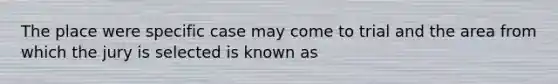 The place were specific case may come to trial and the area from which the jury is selected is known as
