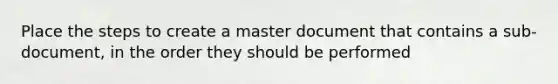 Place the steps to create a master document that contains a sub-document, in the order they should be performed