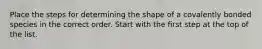 Place the steps for determining the shape of a covalently bonded species in the correct order. Start with the first step at the top of the list.