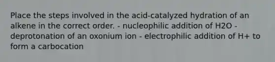 Place the steps involved in the acid-catalyzed hydration of an alkene in the correct order. - nucleophilic addition of H2O - deprotonation of an oxonium ion - electrophilic addition of H+ to form a carbocation