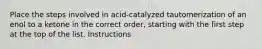 Place the steps involved in acid-catalyzed tautomerization of an enol to a ketone in the correct order, starting with the first step at the top of the list. Instructions